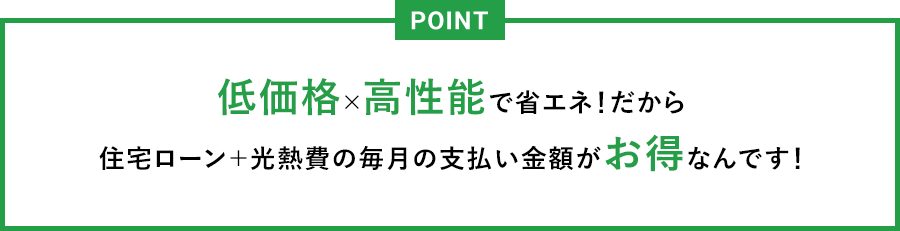 POINT 低価格×高性能で省エネ！だから住宅ローン＋光熱費の毎月の支払い金額がお得なんです！