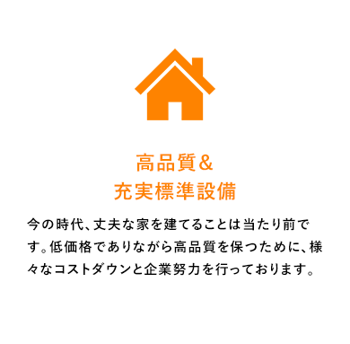 高品質＆充実標準設備今の時代、丈夫な家を建てることは当たり前です。低価格でありながら高品質を保つために、様々なコストダウンと企業努力を行っております。
