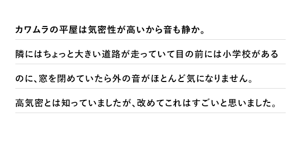 カワムラの平屋は気密性が高いから音も静か。隣にはちょっと大きい道路が走っていて目の前には小学校があるのに、窓を閉めていたら外の音がほとんど気になりません。高気密とは知っていましたが、改めてこれはすごいと思いました。
