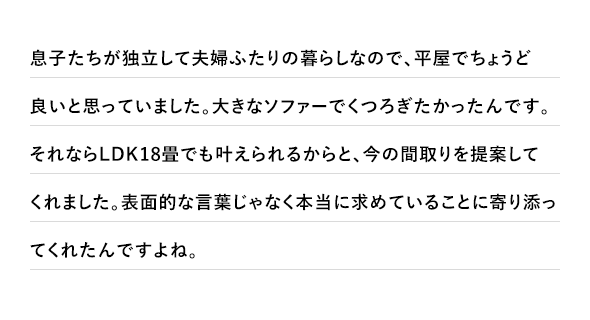息子たちが独立して夫婦ふたりの暮らしなので、平屋でちょうど良いと思っていました。大きなソファーでくつろぎたかったんです。それならLDK18畳でも叶えられるからと、今の間取りを提案してくれました。表面的な言葉じゃなく本当に求めていることに寄り添ってくれたんですよね。