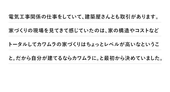 電気工事関係の仕事をしていて、建築屋さんとも取引があります。家づくりの現場を見てきて感じていたのは、家の構造やコストなどトータルしてカワムラの家づくりはちょっとレベルが高いなということ。だから自分が建てるならカワムラに。と最初から決めていました。