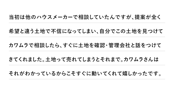当初は他のハウスメーカーで相談していたんですが、提案が全く希望と違う土地で不信になってしまい、自分でこの土地を見つけてカワムラで相談したら、すぐに土地を確認・管理会社と話をつけてきてくれました。土地って売れてしまうとそれまで。カワムラさんはそれがわかっているからこそすぐに動いてくれて嬉しかったです。