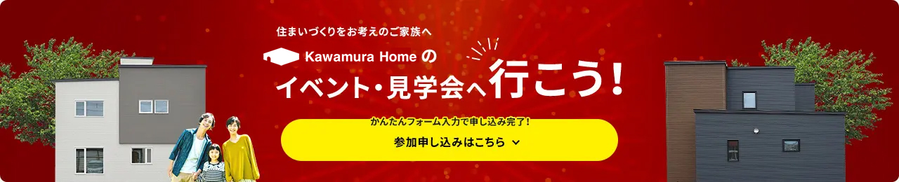 住まいづくりをお考えのご家族へ カワムラホームのイベント・見学会へ行こう! かんたんフォーム入力で申し込み完了! 参加申し込みはこちら