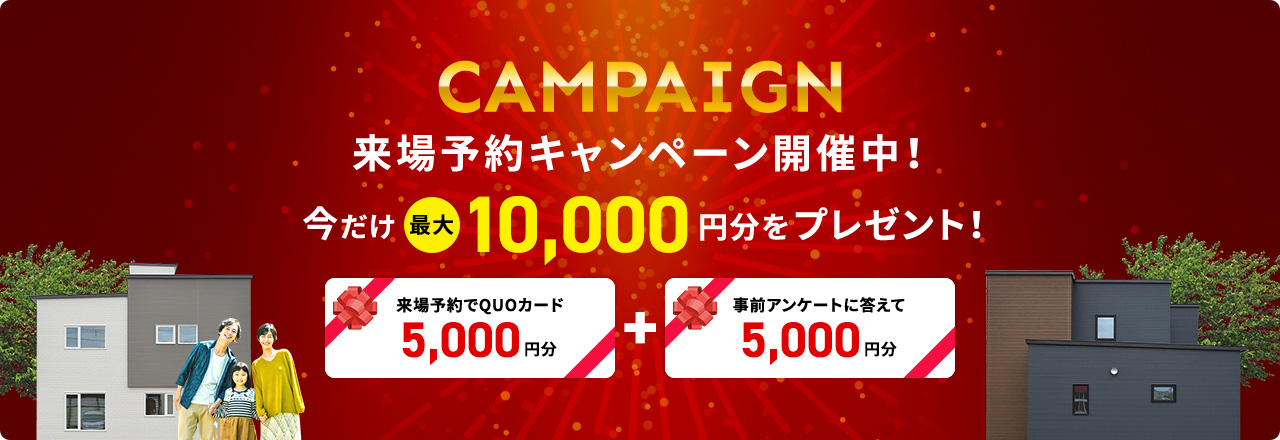 CAMPAIGN 来場予約キャンペーン開催中！ 今だけ最大10,000円分をプレゼント！