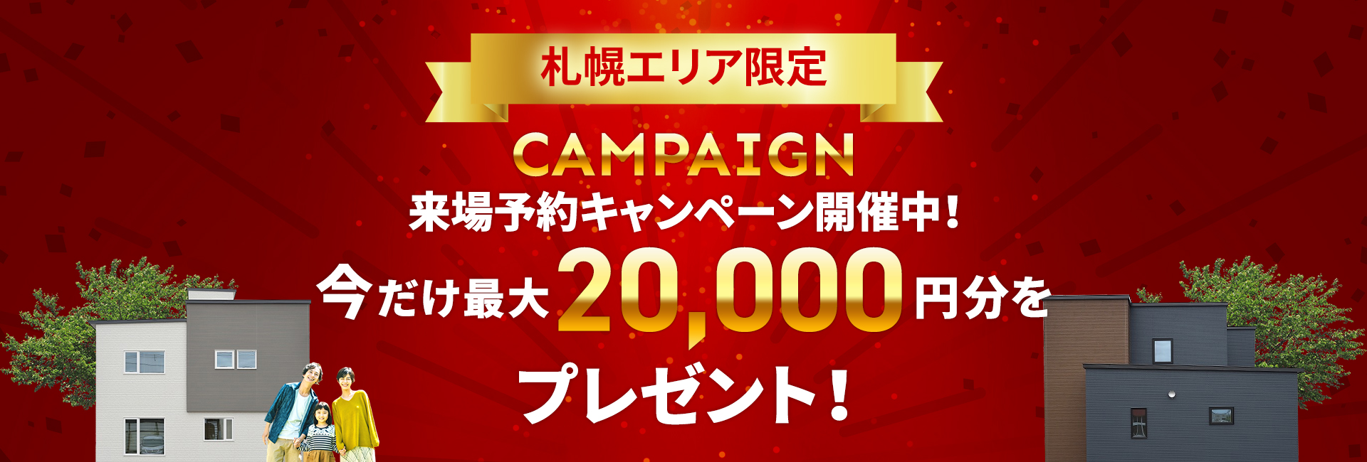 札幌エリア CAMPAIGN 来場予約キャンペーン開催中! 今だけ最大20,000円分をプレゼント!