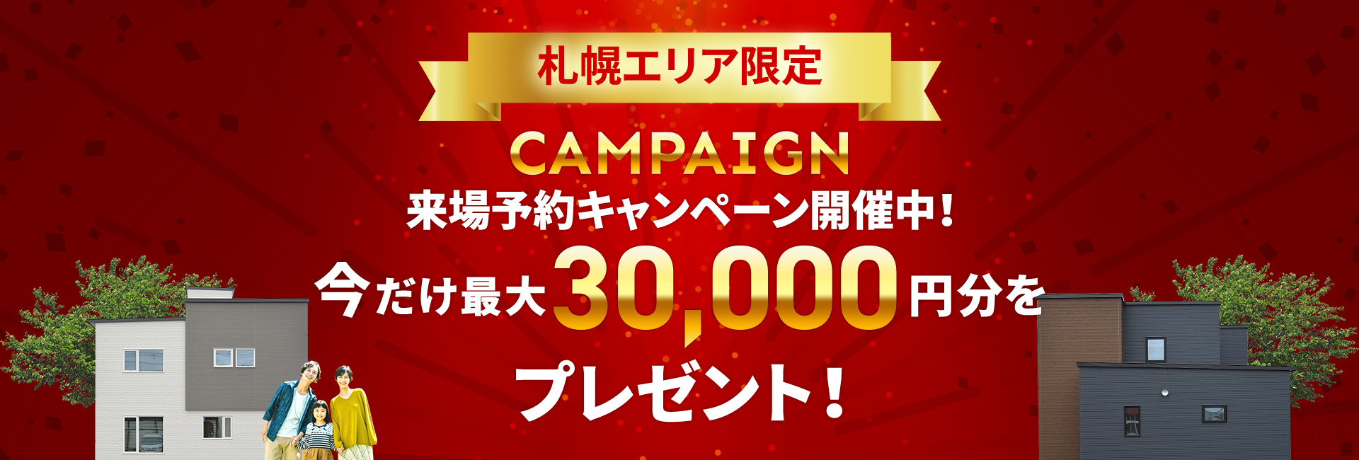 札幌エリア CAMPAIGN 来場予約キャンペーン開催中！今だけ最大30,000円分をプレゼント！
