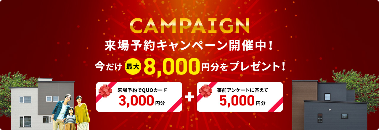 CAMPAIGN 来場予約キャンペーン開催中！今だけ最大8,000円分をプレゼント！ 来場予約でQUOカード5,000円分+事前アンケートに答えて5,000円分