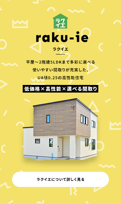 raku-ie ラクイエ 平屋~2階建5LDKまで多彩に選べる使いやすい間取りが充実した、UA値0.25の高性能住宅 低価格×高性能×選べる間取り ラクイエについて詳しく見る