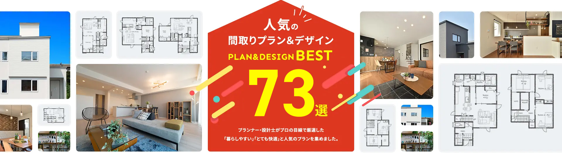 人気の間取りプラン&デザイン PLAN%DESIGNBEST 73選 プランナー・設計士がプロの目線で厳選した「暮らしやすい」「とても快適」と人気のプランを集めました。