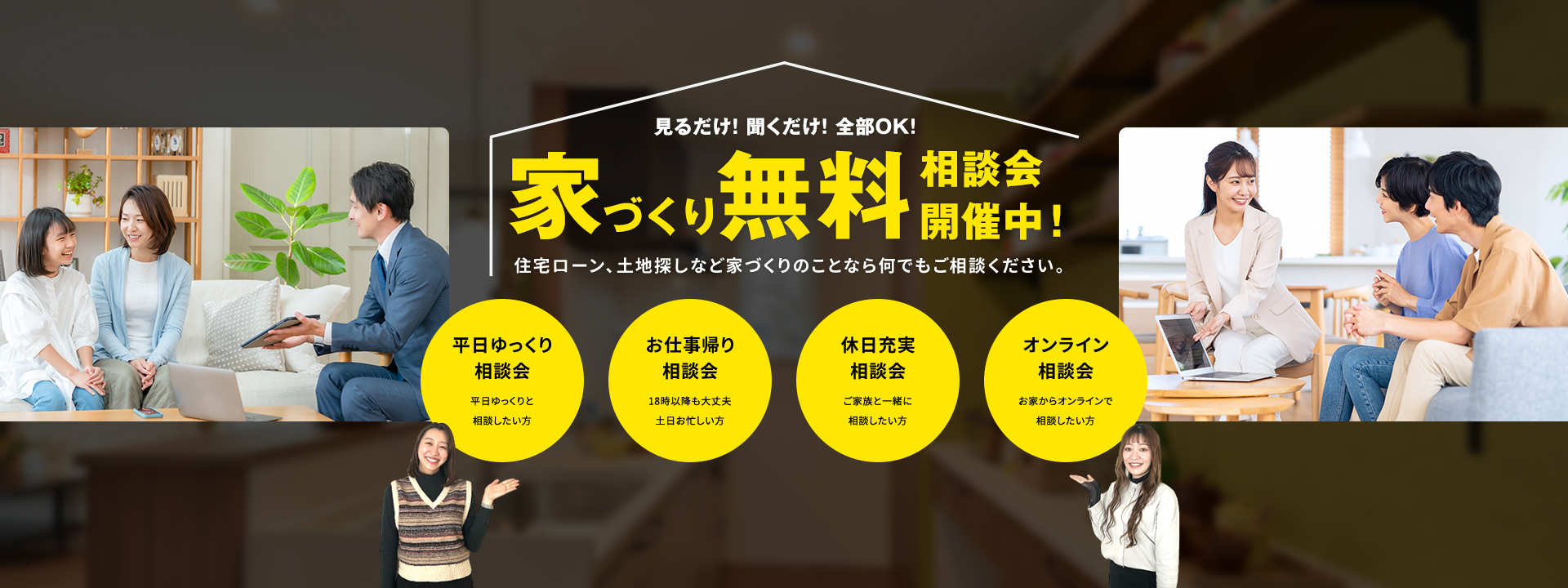 見るだけ!聞くだけ!全部OK!家づくり無料相談会開催中!住宅ローン、土地探しなど家づくりのことなら何でもご相談ください。 平日ゆっくり相談会 お仕事帰り相談会 休日充実相談会 オンライン相談会