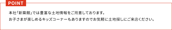 本社「新築館」では豊富な土地情報をご用意しております。 お子さまが楽しめるキッズコーナーもありますのでお気軽に土地探しにご来店ください。