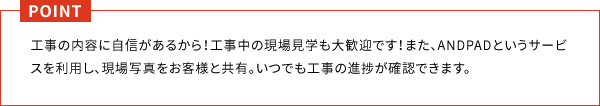 工事の内容に自信があるから！工事中の現場見学も大歓迎です！また、ANDPADというサービスを利用し、現場写真をお客様と共有。いつでも工事の進捗が確認できます。