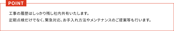 工事の履歴はしっかり残し社内共有いたします。
                          定期点検だけでなく、緊急対応、お手入れ方法やメンテナンスのご提案等も行います。