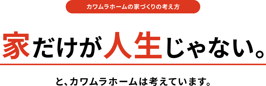 カワムラホームの家づくりの考え方 家だけが人生じゃない。と、カワムラホームは考えています。