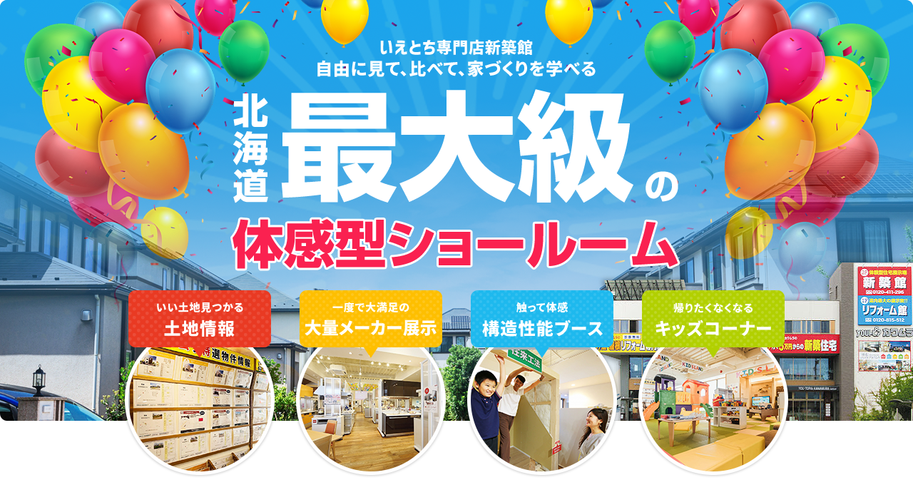 いえとち専門店新築館自由に見て、比べて、家づくりを学べる 北海道最大級の体感型ショールーム いい土地見つかる土地情報 一度で大満足の大量メーカー展示 触って体感構造性能ブース 帰りたくなくなるキッズコーナー