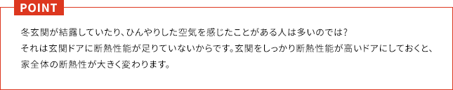 POINT 冬玄関が結露していたり、ひんやりした空気を感じたことがある人は多いのでは?それは玄関ドアに断熱性能が足りていないからです。玄関をしっかり断熱性能が高いドアにしておくと、家全体の断熱性が大きく変わります。