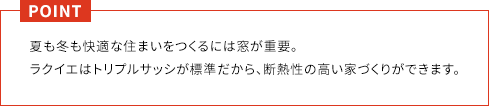 POINT 夏も冬も快適な住まいをつくるには窓が重要。ラクイエはトリプルサッシが標準だから、断熱性の高い家づくりができます。