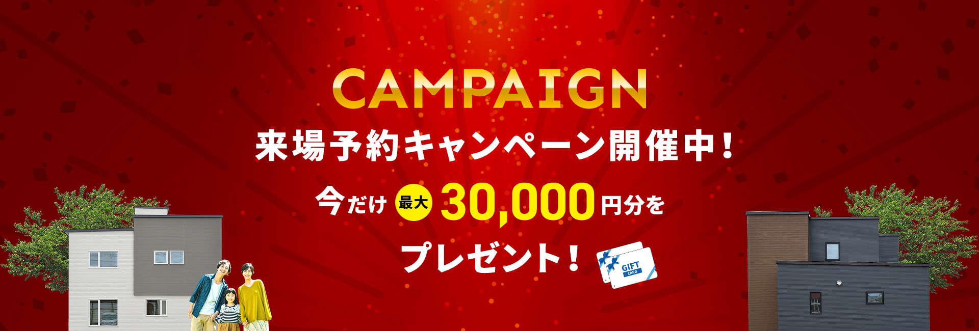 CAMPAIGN 来場予約キャンペーン開催中！ 今だけ最大10,000円分をプレゼント！