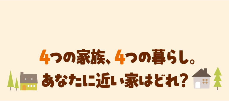 4つの家族、4つの暮らし。あなたに近い家はどれ?